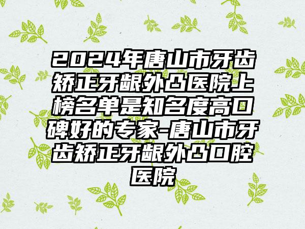 2024年唐山市牙齿矫正牙龈外凸医院上榜名单是知名度高口碑好的专家-唐山市牙齿矫正牙龈外凸口腔医院