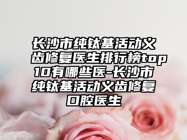 长沙市纯钛基活动义齿修复医生排行榜top10有哪些医-长沙市纯钛基活动义齿修复口腔医生