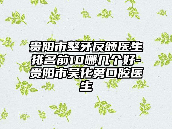 贵阳市整牙反颌医生排名前10哪几个好-贵阳市吴化勇口腔医生