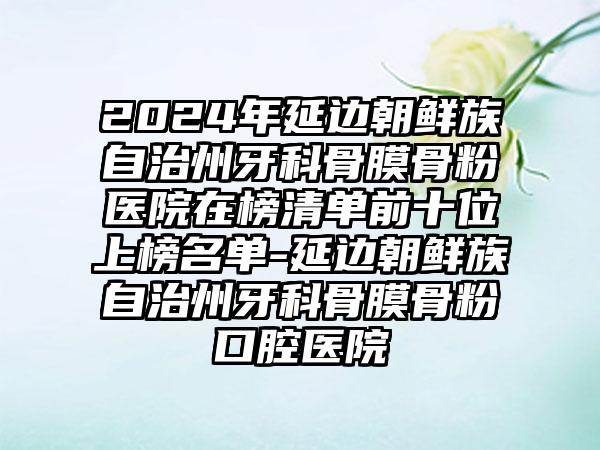 2024年延边朝鲜族自治州牙科骨膜骨粉医院在榜清单前十位上榜名单-延边朝鲜族自治州牙科骨膜骨粉口腔医院