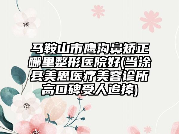 马鞍山市鹰沟鼻矫正哪里整形医院好(当涂县美思医疗美容诊所高口碑受人追捧)