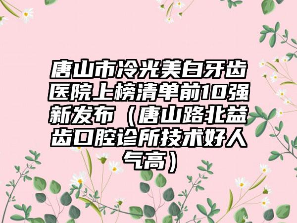 唐山市冷光美白牙齿医院上榜清单前10强新发布（唐山路北益齿口腔诊所技术好人气高）