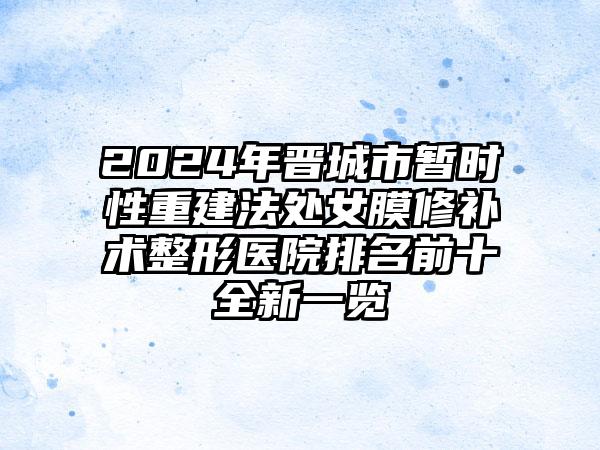 2024年晋城市暂时性重建法处女膜修补术整形医院排名前十全新一览