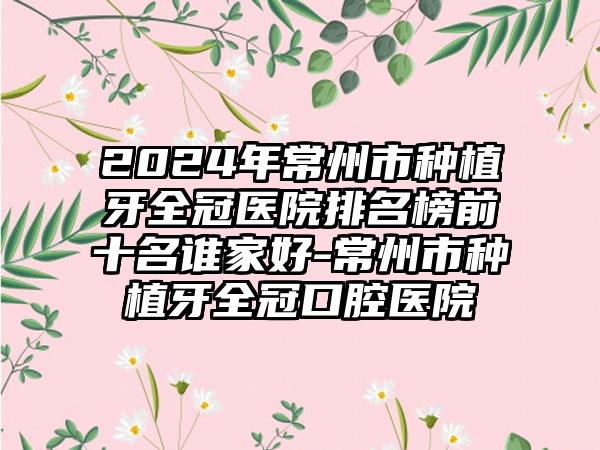 2024年常州市种植牙全冠医院排名榜前十名谁家好-常州市种植牙全冠口腔医院