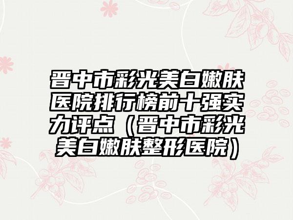 晋中市彩光美白嫩肤医院排行榜前十强实力评点（晋中市彩光美白嫩肤整形医院）