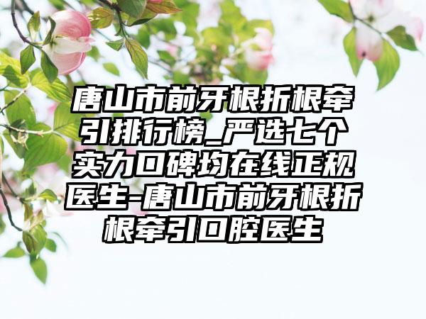 唐山市前牙根折根牵引排行榜_严选七个实力口碑均在线正规医生-唐山市前牙根折根牵引口腔医生