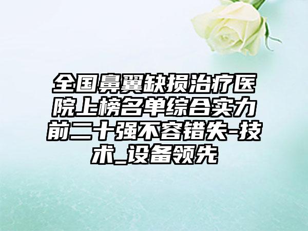 全国鼻翼缺损治疗医院上榜名单综合实力前二十强不容错失-技术_设备领先