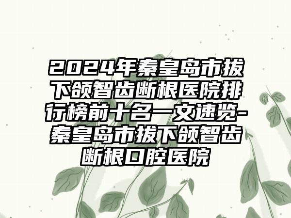 2024年秦皇岛市拔下颌智齿断根医院排行榜前十名一文速览-秦皇岛市拔下颌智齿断根口腔医院