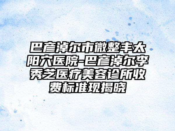 巴彦淖尔市微整丰太阳穴医院-巴彦淖尔李秀芝医疗美容诊所收费标准现揭晓