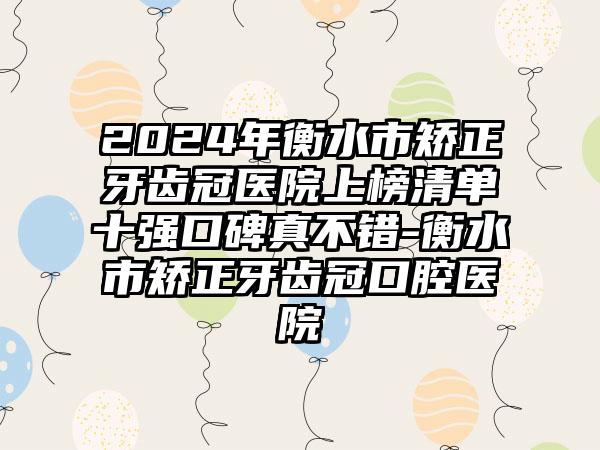 2024年衡水市矫正牙齿冠医院上榜清单十强口碑真不错-衡水市矫正牙齿冠口腔医院