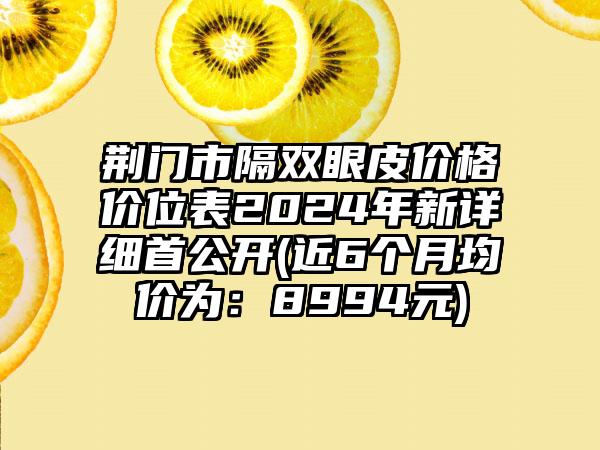 荆门市隔双眼皮价格价位表2024年新详细首公开(近6个月均价为：8994元)