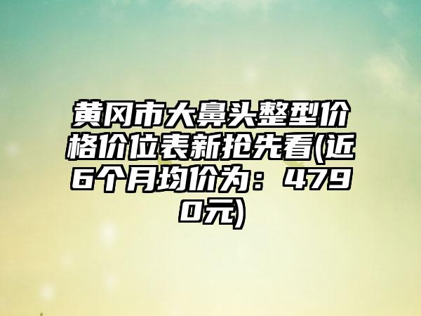 黄冈市大鼻头整型价格价位表新抢先看(近6个月均价为：4790元)