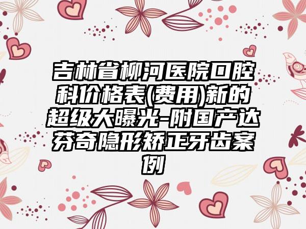 吉林省柳河医院口腔科价格表(费用)新的超级大曝光-附国产达芬奇隐形矫正牙齿案例