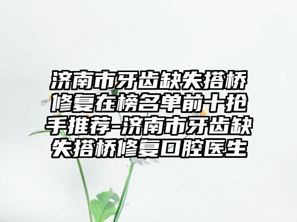 济南市牙齿缺失搭桥修复在榜名单前十抢手推荐-济南市牙齿缺失搭桥修复口腔医生