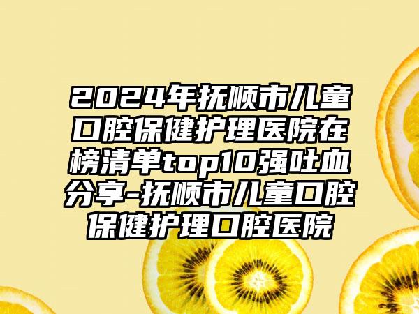 2024年抚顺市儿童口腔保健护理医院在榜清单top10强吐血分享-抚顺市儿童口腔保健护理口腔医院