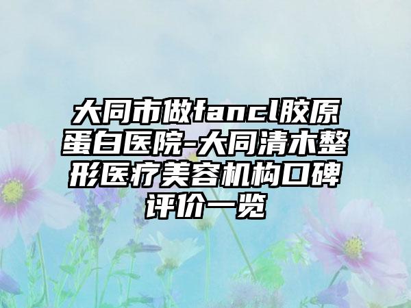 大同市做fancl胶原蛋白医院-大同清木整形医疗美容机构口碑评价一览