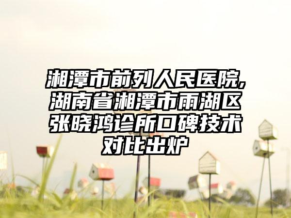 湘潭市前列人民医院,湖南省湘潭市雨湖区张晓鸿诊所口碑技术对比出炉