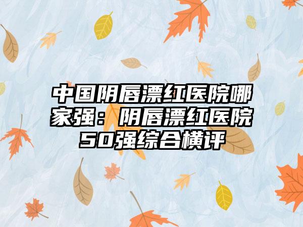 中国阴唇漂红医院哪家强：阴唇漂红医院50强综合横评