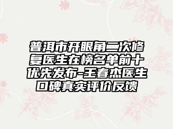 普洱市开眼角二次修复医生在榜名单前十优先发布-王春杰医生口碑真实评价反馈