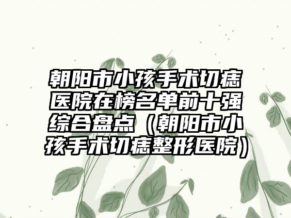 朝阳市小孩手术切痣医院在榜名单前十强综合盘点（朝阳市小孩手术切痣整形医院）