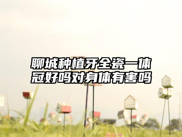 聊城种植牙全瓷一体冠好吗对身体有害吗