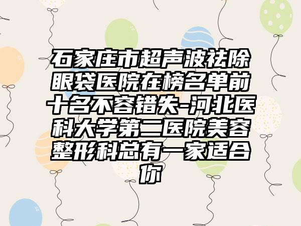 石家庄市超声波祛除眼袋医院在榜名单前十名不容错失-河北医科大学第二医院美容整形科总有一家适合你