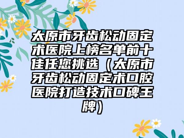 太原市牙齿松动固定术医院上榜名单前十佳任您挑选（太原市牙齿松动固定术口腔医院打造技术口碑王牌）