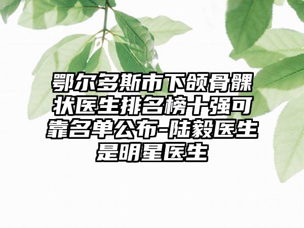 鄂尔多斯市下颌骨髁状医生排名榜十强可靠名单公布-陆毅医生是明星医生