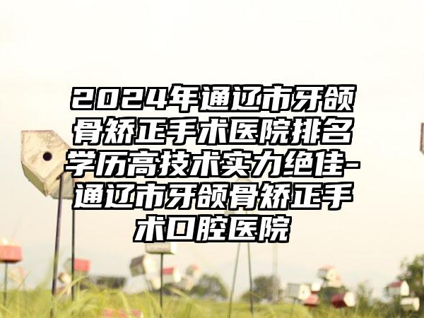 2024年通辽市牙颌骨矫正手术医院排名学历高技术实力绝佳-通辽市牙颌骨矫正手术口腔医院