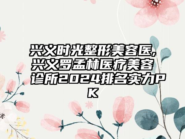 兴义时光整形美容医,兴义罗孟林医疗美容诊所2024排名实力PK