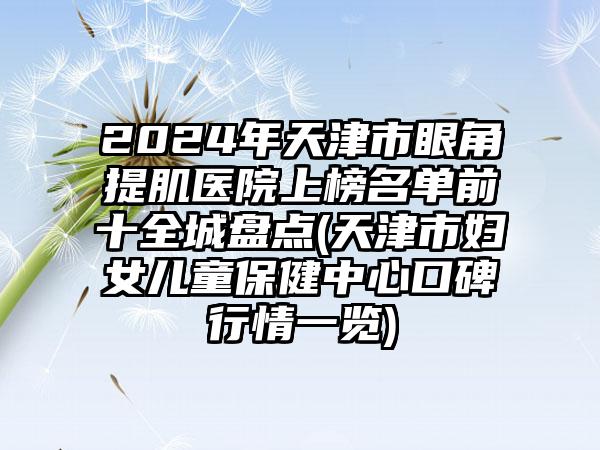 2024年天津市眼角提肌医院上榜名单前十全城盘点(天津市妇女儿童保健中心口碑行情一览)