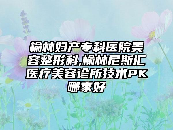 榆林妇产专科医院美容整形科,榆林尼斯汇医疗美容诊所技术PK哪家好