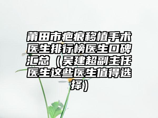 莆田市疤痕移植手术医生排行榜医生口碑汇总（吴建超副主任医生这些医生值得选择）