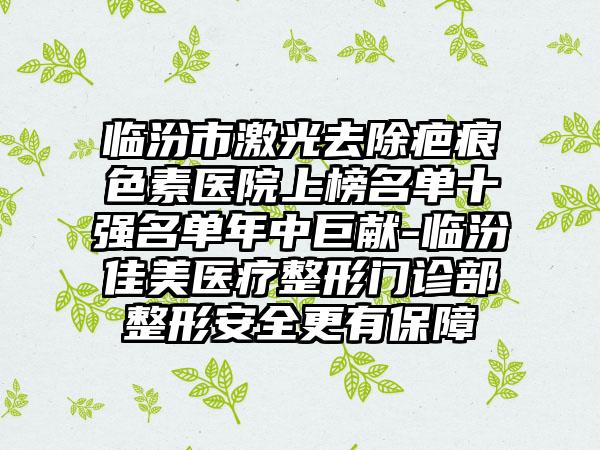 临汾市激光去除疤痕色素医院上榜名单十强名单年中巨献-临汾佳美医疗整形门诊部整形安全更有保障