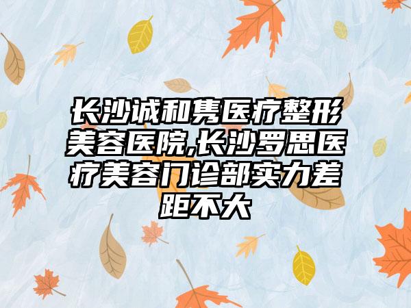 长沙诚和隽医疗整形美容医院,长沙罗思医疗美容门诊部实力差距不大