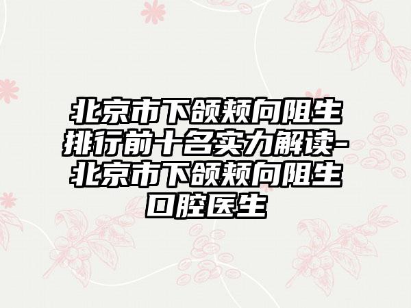 北京市下颌颊向阻生排行前十名实力解读-北京市下颌颊向阻生口腔医生