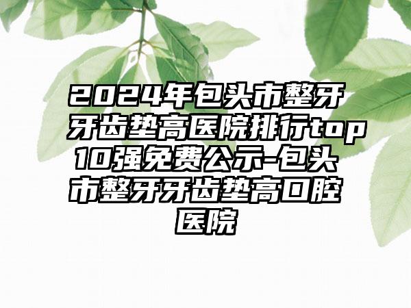 2024年包头市整牙牙齿垫高医院排行top10强免费公示-包头市整牙牙齿垫高口腔医院