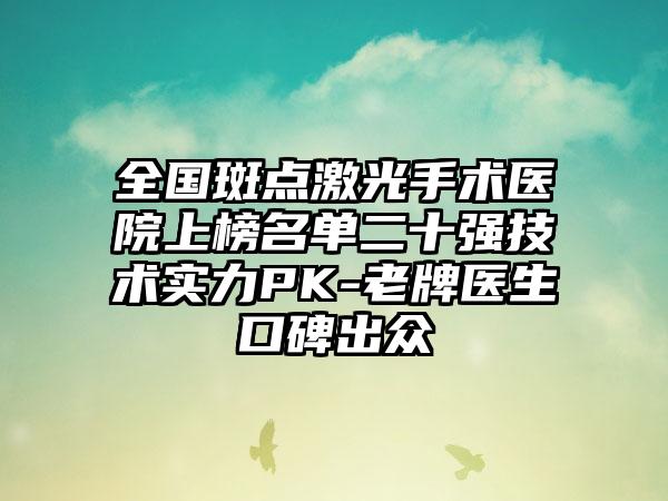 全国斑点激光手术医院上榜名单二十强技术实力PK-老牌医生口碑出众