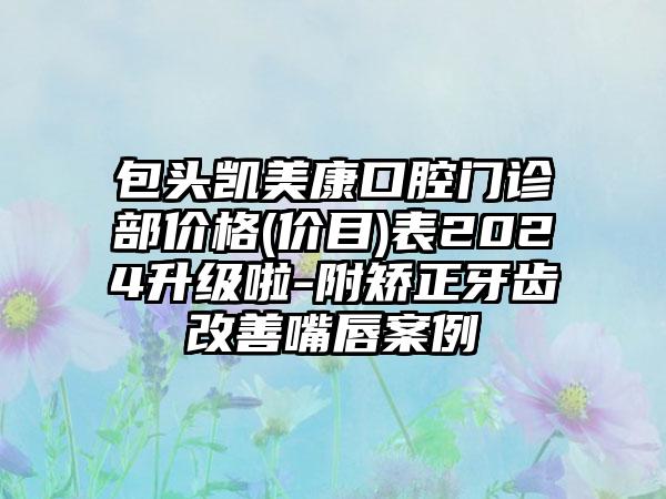 包头凯美康口腔门诊部价格(价目)表2024升级啦-附矫正牙齿改善嘴唇案例