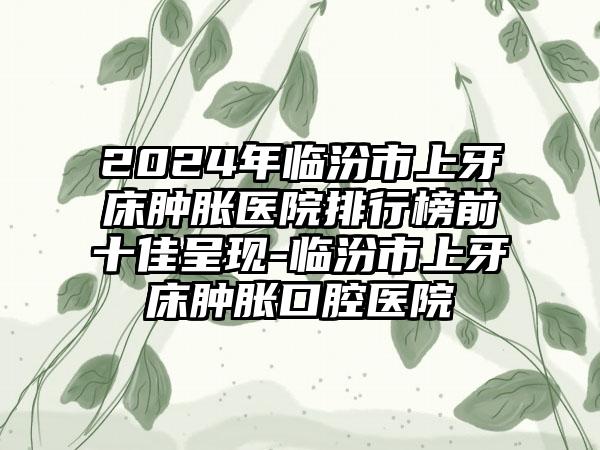 2024年临汾市上牙床肿胀医院排行榜前十佳呈现-临汾市上牙床肿胀口腔医院