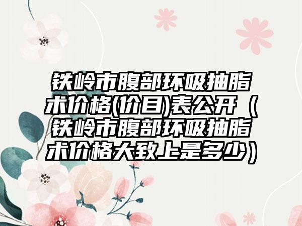 铁岭市腹部环吸抽脂术价格(价目)表公开（铁岭市腹部环吸抽脂术价格大致上是多少）