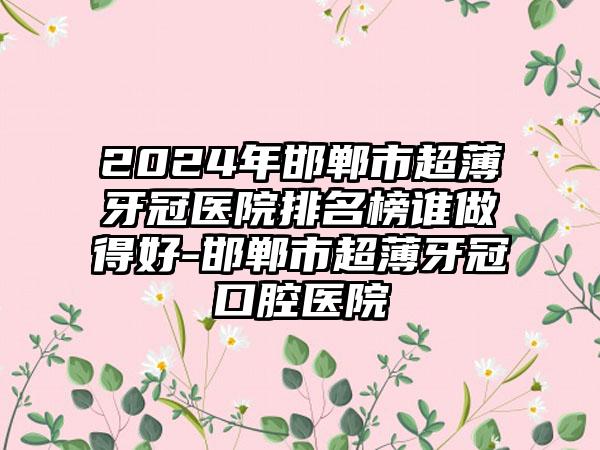 2024年邯郸市超薄牙冠医院排名榜谁做得好-邯郸市超薄牙冠口腔医院