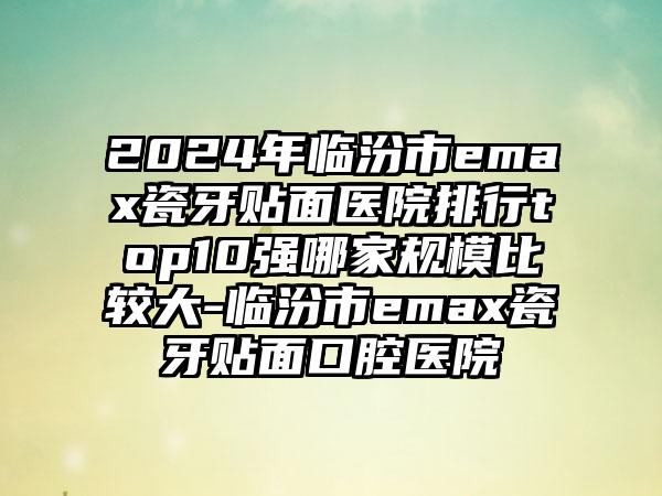 2024年临汾市emax瓷牙贴面医院排行top10强哪家规模比较大-临汾市emax瓷牙贴面口腔医院