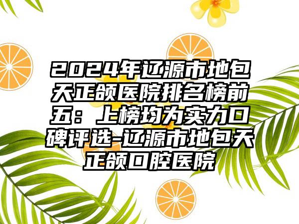 2024年辽源市地包天正颌医院排名榜前五：上榜均为实力口碑评选-辽源市地包天正颌口腔医院