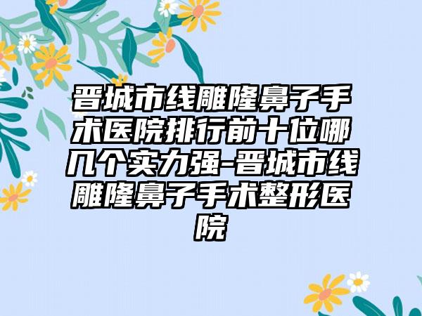 晋城市线雕隆鼻子手术医院排行前十位哪几个实力强-晋城市线雕隆鼻子手术整形医院