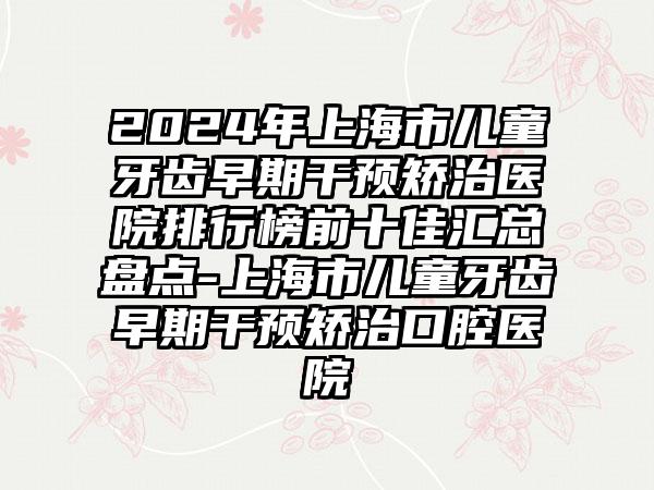 2024年上海市儿童牙齿早期干预矫治医院排行榜前十佳汇总盘点-上海市儿童牙齿早期干预矫治口腔医院