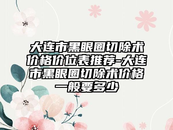 大连市黑眼圈切除术价格价位表推荐-大连市黑眼圈切除术价格一般要多少