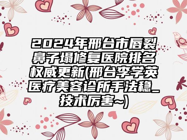 2024年邢台市唇裂鼻子塌修复医院排名权威更新(邢台李学英医疗美容诊所手法稳_技术厉害~)