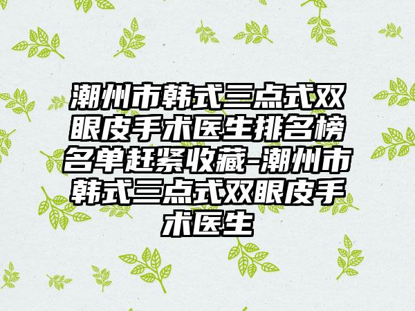 潮州市韩式三点式双眼皮手术医生排名榜名单赶紧收藏-潮州市韩式三点式双眼皮手术医生