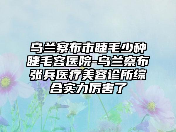 乌兰察布市睫毛少种睫毛容医院-乌兰察布张兵医疗美容诊所综合实力厉害了